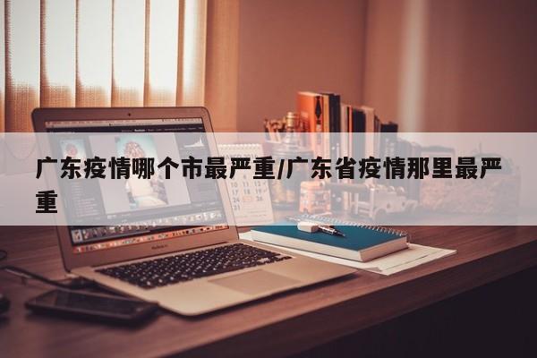 广东疫情哪个市最严重/广东省疫情那里最严重