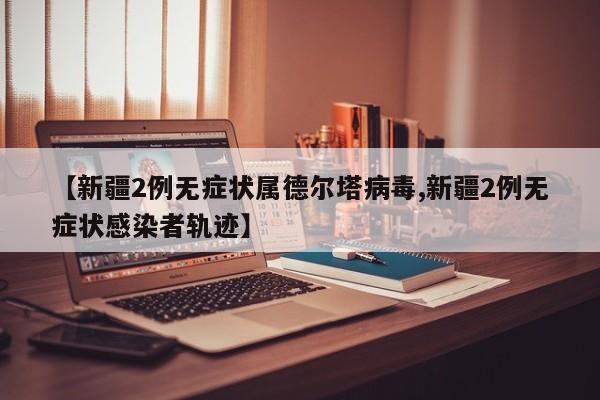【新疆2例无症状属德尔塔病毒,新疆2例无症状感染者轨迹】
