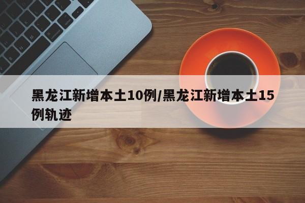 黑龙江新增本土10例/黑龙江新增本土15例轨迹