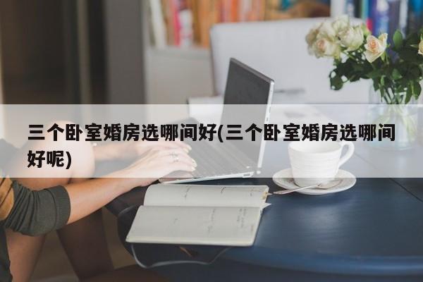 三个卧室婚房选哪间好(三个卧室婚房选哪间好呢)