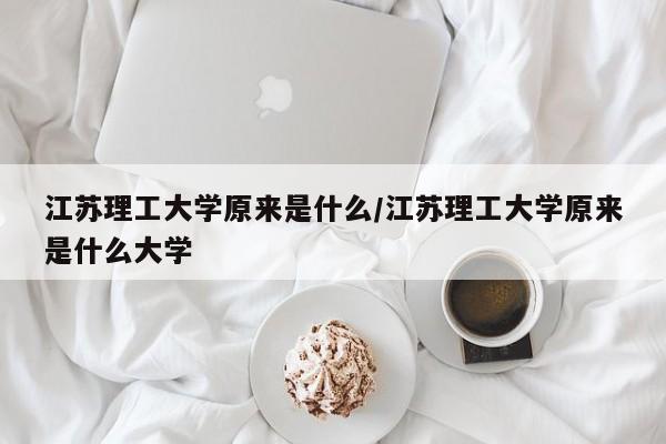江苏理工大学原来是什么/江苏理工大学原来是什么大学