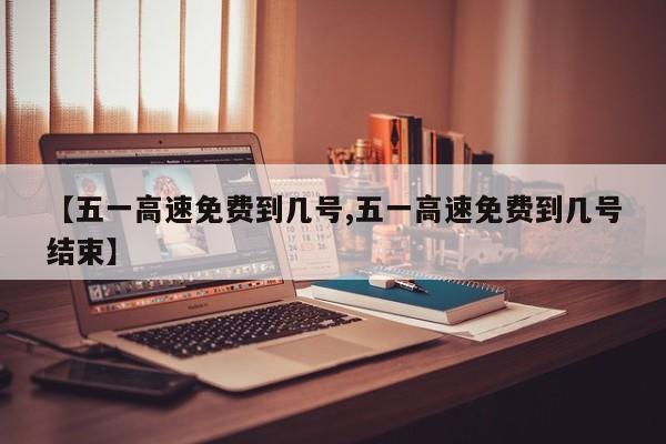 【五一高速免费到几号,五一高速免费到几号结束】