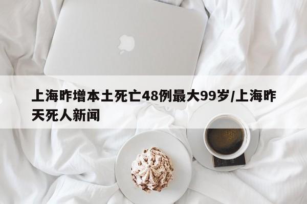 上海昨增本土死亡48例最大99岁/上海昨天死人新闻