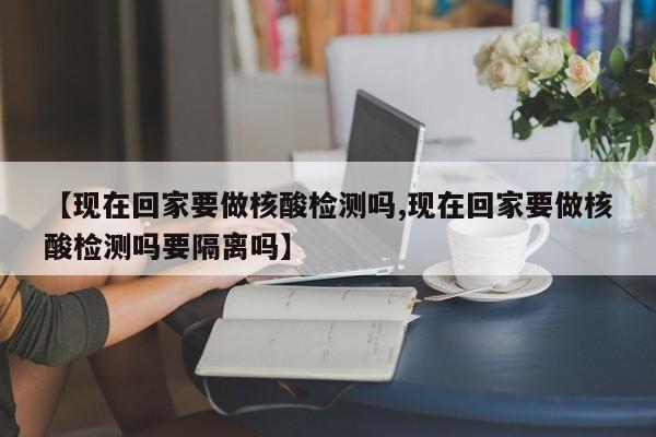 【现在回家要做核酸检测吗,现在回家要做核酸检测吗要隔离吗】