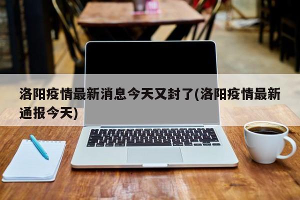 洛阳疫情最新消息今天又封了(洛阳疫情最新通报今天)
