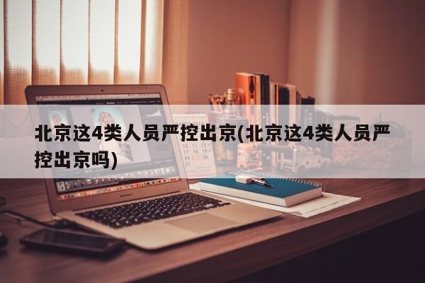 北京这4类人员严控出京(北京这4类人员严控出京吗)