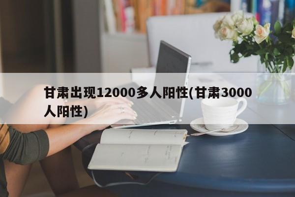 甘肃出现12000多人阳性(甘肃3000人阳性)