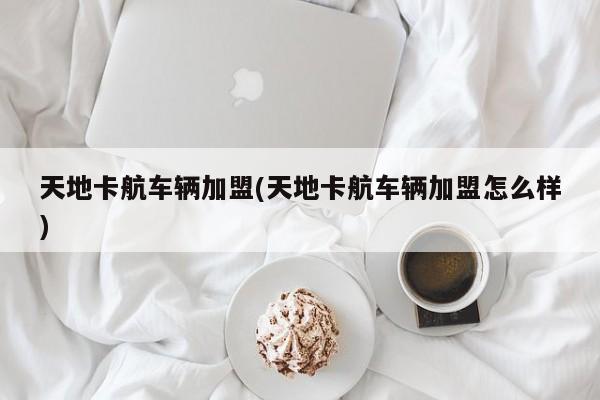 天地卡航车辆加盟(天地卡航车辆加盟怎么样)