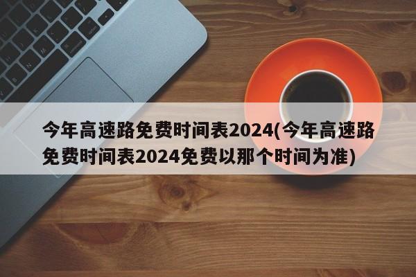 今年高速路免费时间表2024(今年高速路免费时间表2024免费以那个时间为准)