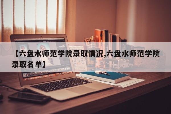 【六盘水师范学院录取情况,六盘水师范学院录取名单】