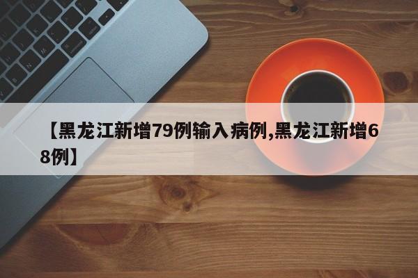【黑龙江新增79例输入病例,黑龙江新增68例】