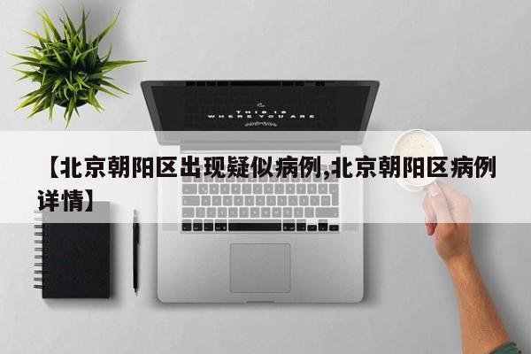 【北京朝阳区出现疑似病例,北京朝阳区病例详情】