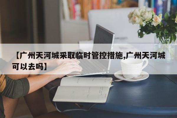 【广州天河城采取临时管控措施,广州天河城可以去吗】