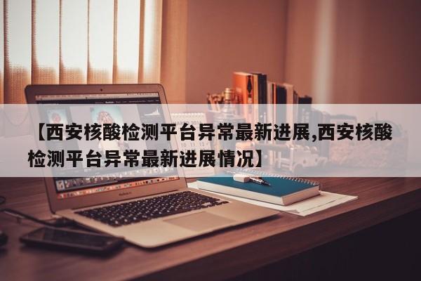 【西安核酸检测平台异常最新进展,西安核酸检测平台异常最新进展情况】