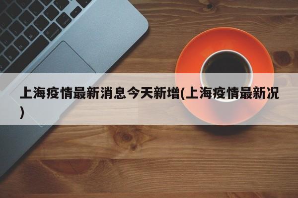 上海疫情最新消息今天新增(上海疫情最新况)