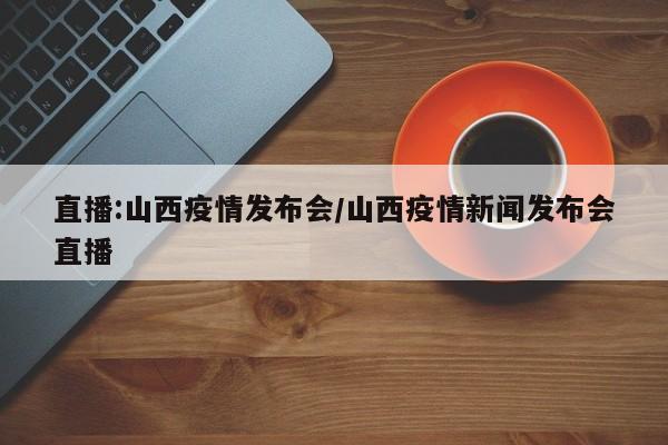 直播:山西疫情发布会/山西疫情新闻发布会直播