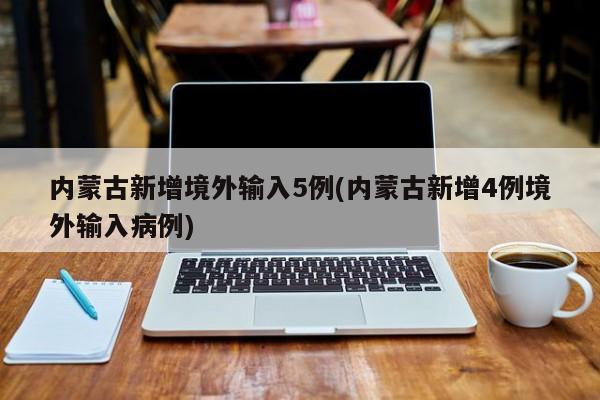 内蒙古新增境外输入5例(内蒙古新增4例境外输入病例)