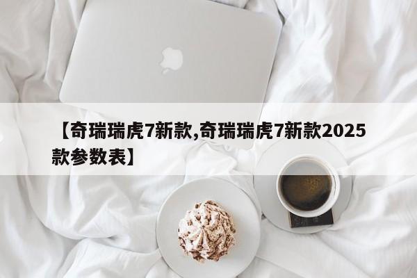 【奇瑞瑞虎7新款,奇瑞瑞虎7新款2025款参数表】