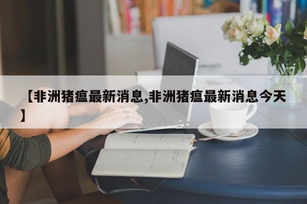 【非洲猪瘟最新消息,非洲猪瘟最新消息今天】