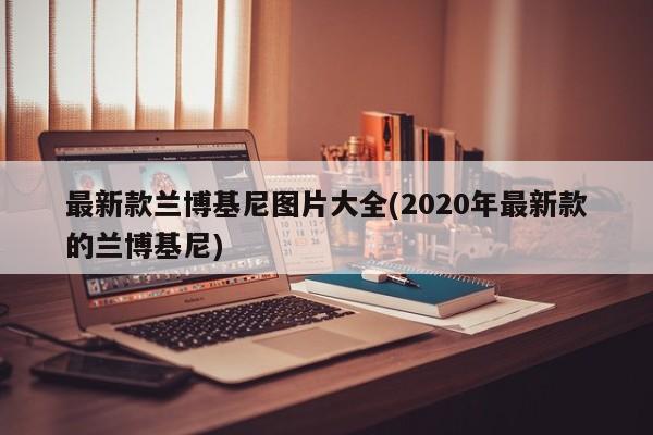 最新款兰博基尼图片大全(2020年最新款的兰博基尼)