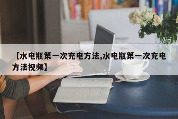 【水电瓶第一次充电方法,水电瓶第一次充电方法视频】