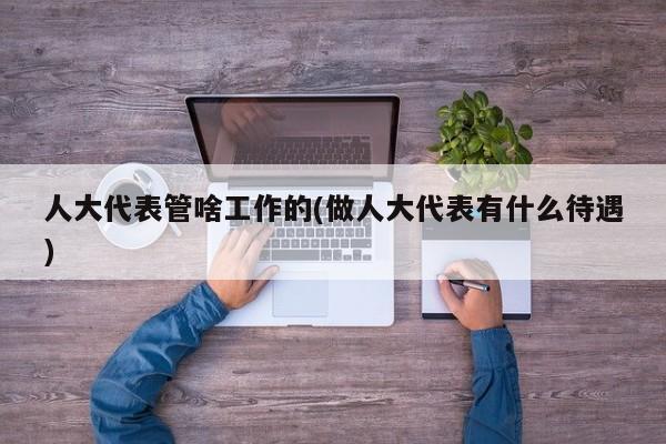 人大代表管啥工作的(做人大代表有什么待遇)