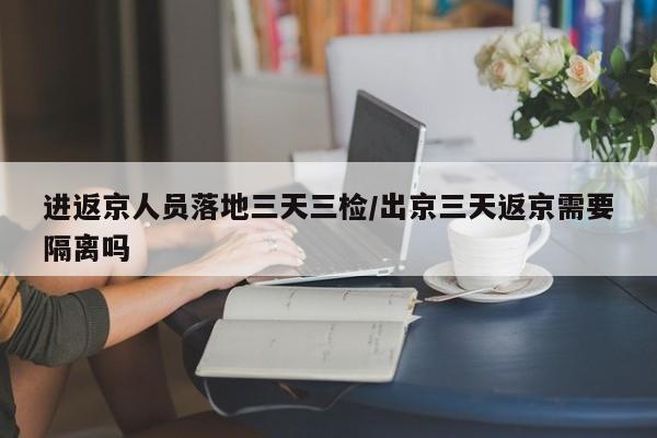 进返京人员落地三天三检/出京三天返京需要隔离吗
