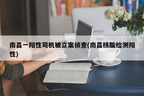 南昌一阳性司机被立案侦查(南昌核酸检测阳性)