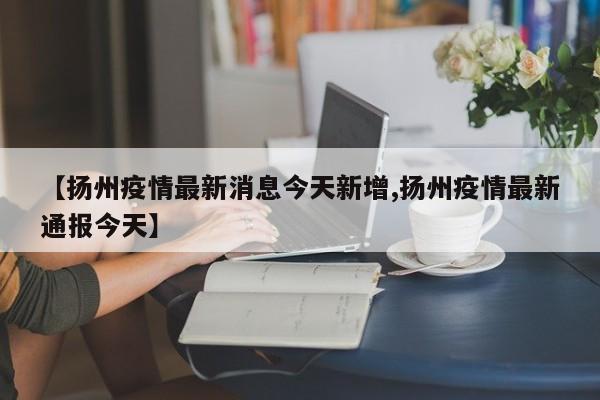 【扬州疫情最新消息今天新增,扬州疫情最新通报今天】