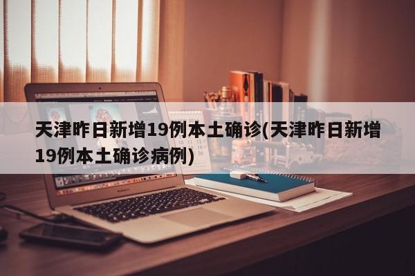 天津昨日新增19例本土确诊(天津昨日新增19例本土确诊病例)