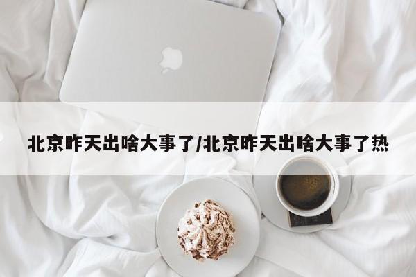 北京昨天出啥大事了/北京昨天出啥大事了热