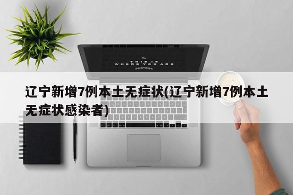 辽宁新增7例本土无症状(辽宁新增7例本土无症状感染者)