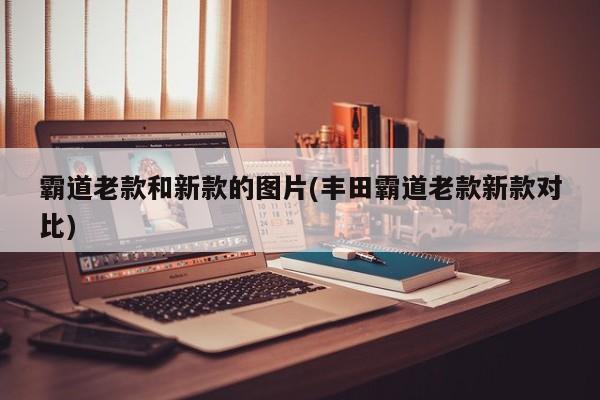 霸道老款和新款的图片(丰田霸道老款新款对比)
