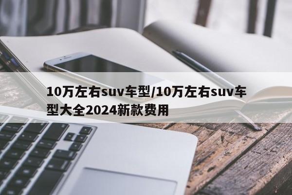 10万左右suv车型/10万左右suv车型大全2024新款费用