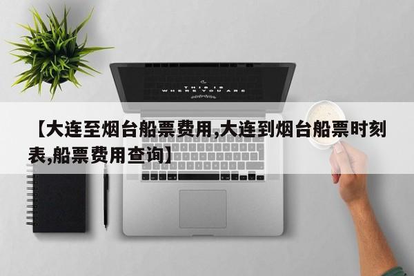 【大连至烟台船票费用,大连到烟台船票时刻表,船票费用查询】