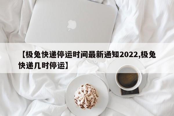 【极兔快递停运时间最新通知2022,极兔快递几时停运】