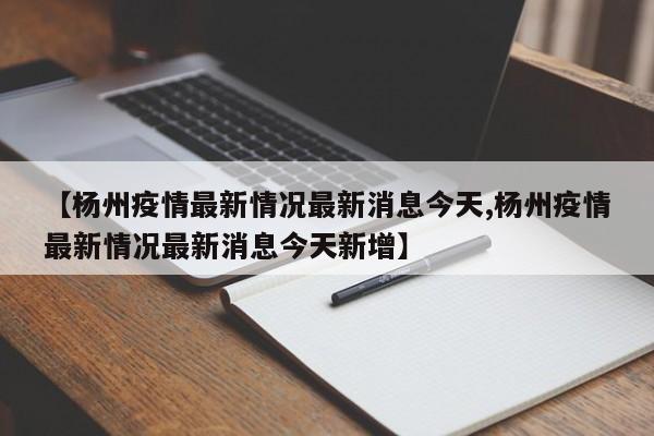 【杨州疫情最新情况最新消息今天,杨州疫情最新情况最新消息今天新增】
