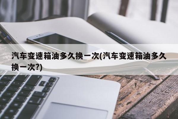 汽车变速箱油多久换一次(汽车变速箱油多久换一次?)