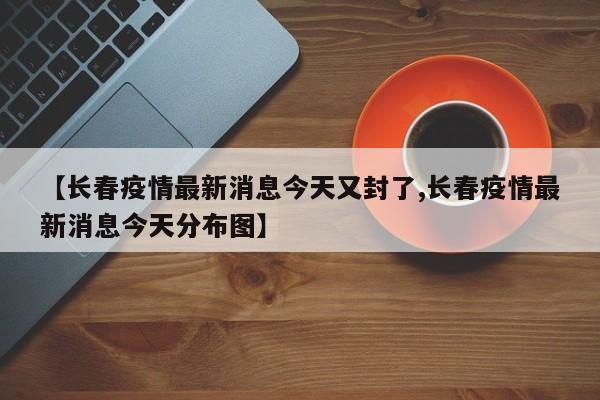 【长春疫情最新消息今天又封了,长春疫情最新消息今天分布图】