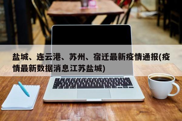 盐城、连云港、苏州、宿迁最新疫情通报(疫情最新数据消息江苏盐城)