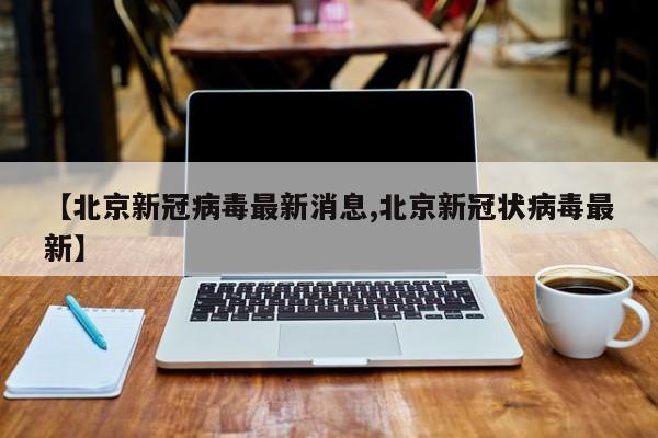 【北京新冠病毒最新消息,北京新冠状病毒最新】