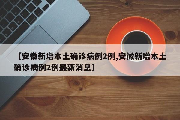 【安徽新增本土确诊病例2例,安徽新增本土确诊病例2例最新消息】
