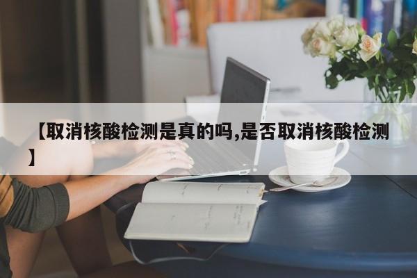 【取消核酸检测是真的吗,是否取消核酸检测】