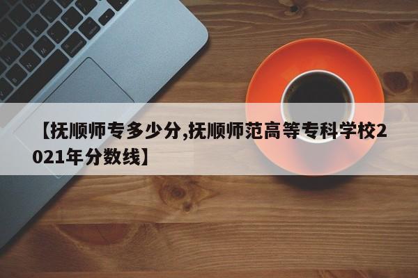 【抚顺师专多少分,抚顺师范高等专科学校2021年分数线】