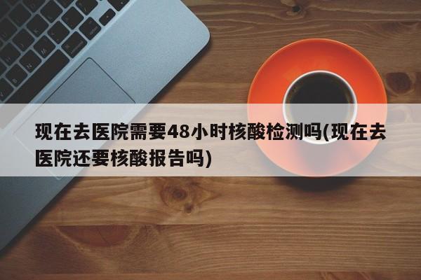现在去医院需要48小时核酸检测吗(现在去医院还要核酸报告吗)