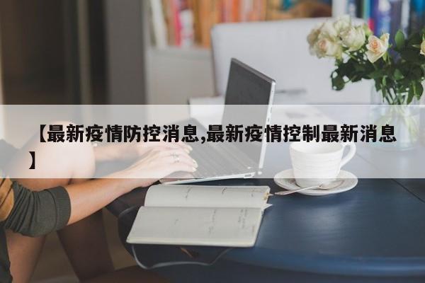 【最新疫情防控消息,最新疫情控制最新消息】