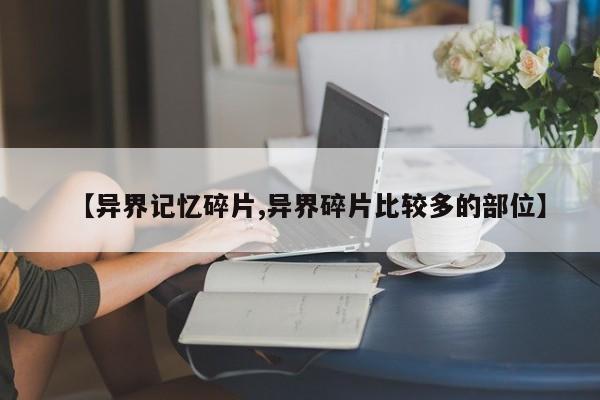 【异界记忆碎片,异界碎片比较多的部位】