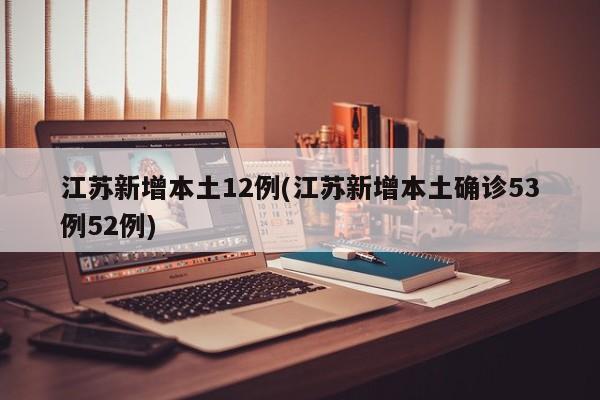 江苏新增本土12例(江苏新增本土确诊53例52例)
