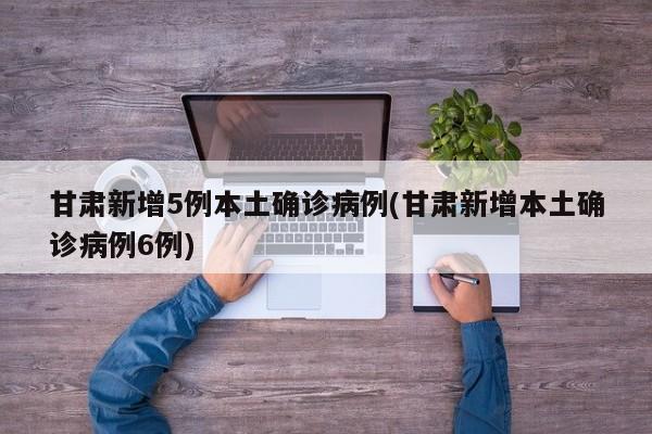 甘肃新增5例本土确诊病例(甘肃新增本土确诊病例6例)