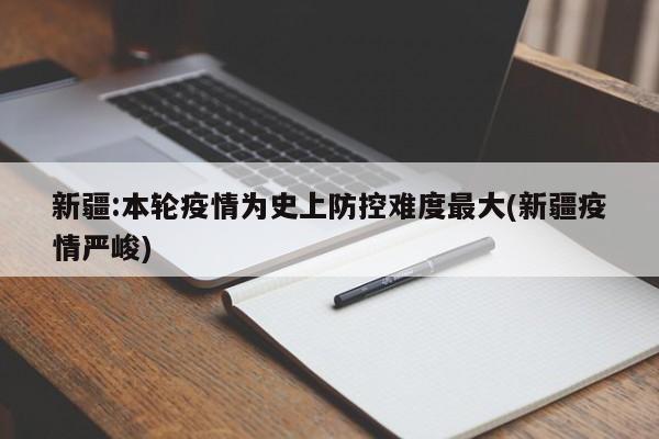 新疆:本轮疫情为史上防控难度最大(新疆疫情严峻)